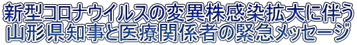 新型コロナウイルスの変異株感染拡大に伴う 山形県知事と医療関係者の緊急メッセージ