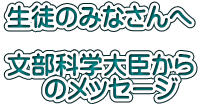 生徒のみなさんへ  文部科学大臣から      のメッセージ